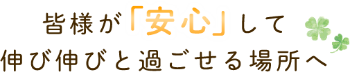 皆様が「安心」して伸び伸びと過ごせる場所へ